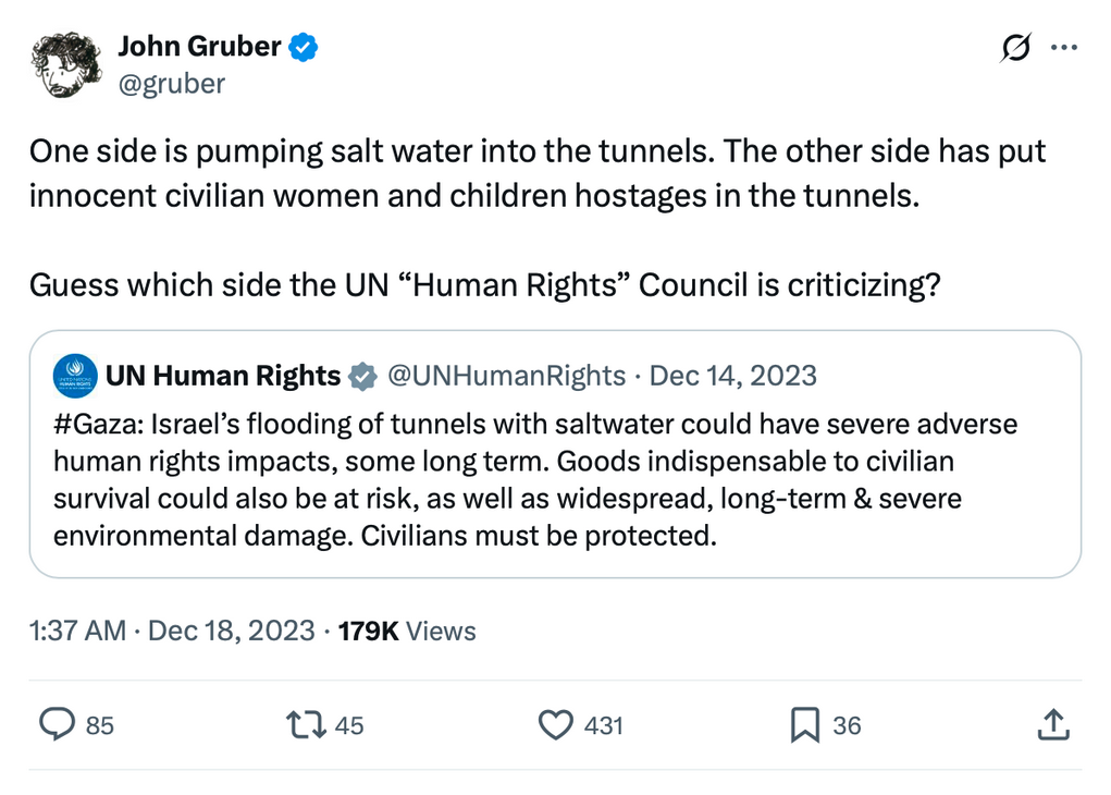 UN Human Rights (@UNHumanRights) • Dec 14, 2023: "#Gaza: Israel's flooding of tunnels with saltwater could have severe adverse human rights impacts, some long term. Goods indispensable to civilian survival could also be at risk, as well as widespread, long-term & severe environmental damage. Civilians must be protected.” John Gruber reacts: "One side is pumping salt water into the tunnels. The other side has put innocent civilian women and children hostages in the tunnels. Guess which side the UN "Human Rights" Council is criticizing?”
