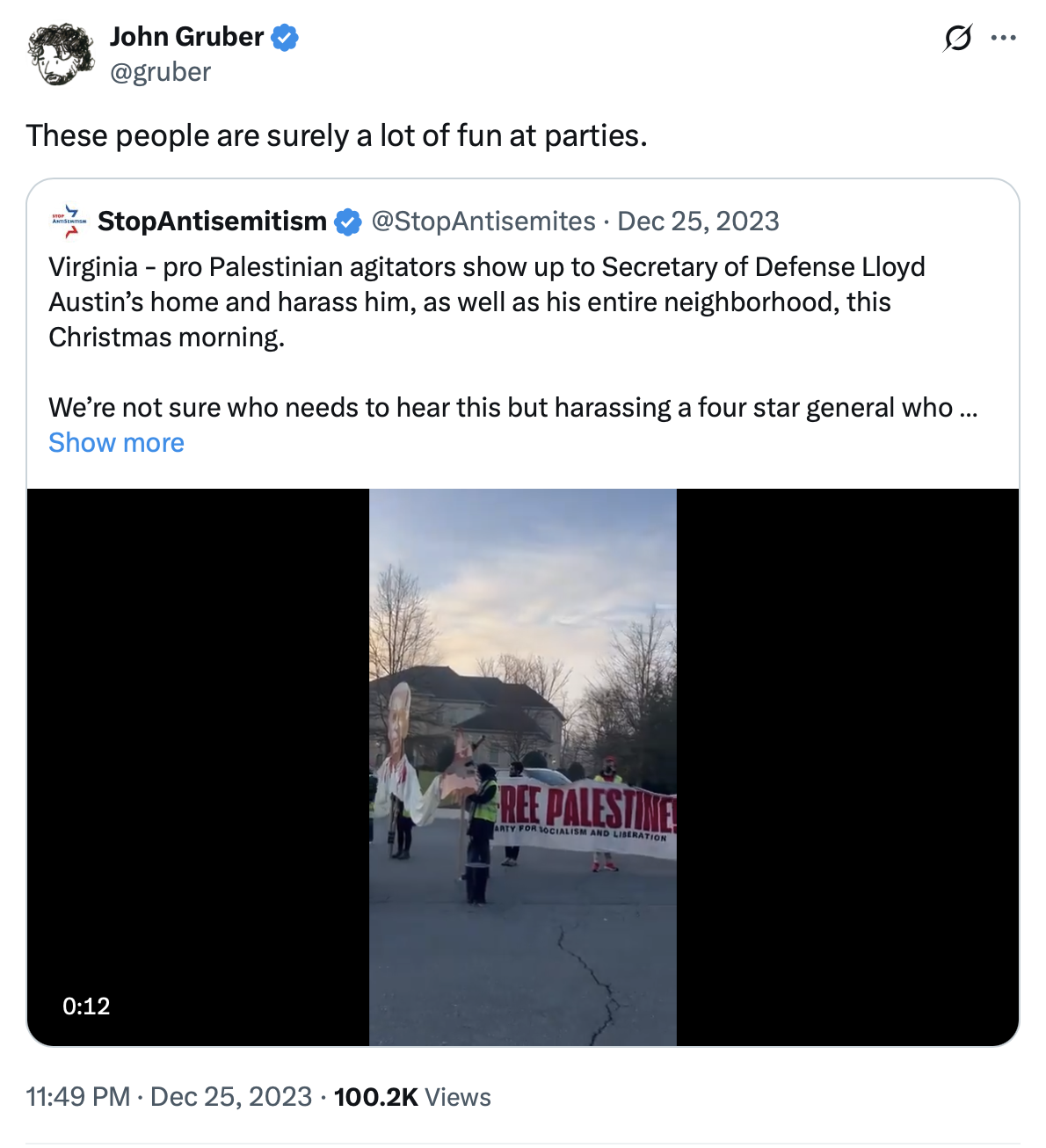 @StopAntisemitism on X.com: "Virginia - pro Palestinian agitators show up to Secretary of Defense Lloyd Austin's home and harass him, as well as his entire neighborhood, this Christmas morning. We're not sure who needs to hear this but harassing a four star general who…” John Gruber @gruber reacts on X.com: "These people are surely a lot of fun at parties.”