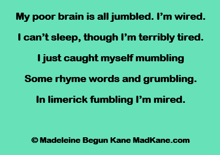 My poor brain is all jumbled. I’m wired.
I can’t sleep, though I’m terribly tired.
I just caught myself mumbling
Some rhyme words and grumbling.
In limerick fumbling I’m mired.

© Madeleine Begun Kane MadKane.com