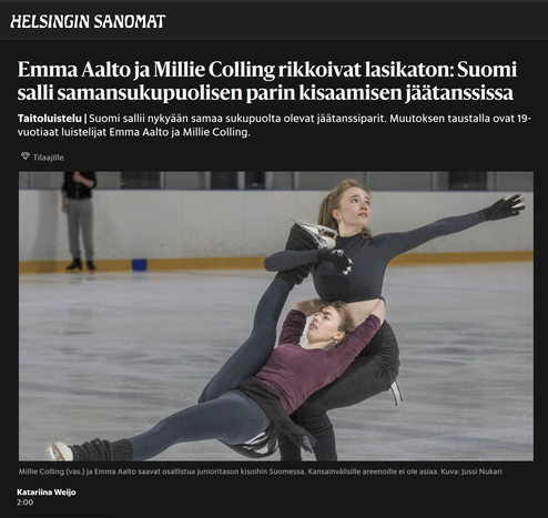 Emma Aalto ja Millie Colling rikkoivat lasikaton: Suomi salli samansukupuolisen parin kisaamisen jäätanssissa

Taitoluistelu | Suomi sallii nykyään samaa sukupuolta olevat jäätanssiparit. Muutoksen taustalla ovat 19-vuotiaat luistelijat Emma Aalto ja Millie Colling.
Tilaajille

Kuva: Miila ja Emma luistelemassa
Kuvateksti: Millie Colling (vas.) ja Emma Aalto saavat osallistua junioritason kisoihin Suomessa. Kansainvälisille areenoille ei ole asiaa. Kuva: Jussi Nukari

HS 2025-0808