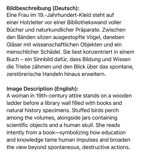 Bildbeschreibung (Deutsch):
Eine Frau im 19.-Jahrhundert-Kleid steht auf einer Holzleiter vor einer Bibliothekswand voller Bücher und naturkundlicher Präparate. Zwischen den Bänden sitzen ausgestopfte Vögel, daneben Gläser mit wissenschaftlichen Objekten und ein menschlicher Schädel. Sie liest konzentriert in einem Buch - ein Sinnbild dafür, dass Bildung und Wissen die Triebe zähmen und den Blick über das spontane, zerstörerische Handeln hinaus erweitern.
Image Description (English):
A woman in 19th-century attire stands on a wooden ladder before a library wall filled with books and natural history specimens. Stuffed birds perch among the volumes, alongside jars containing scientific objects and a human skull. She reads intently from a book-symbolizing how education and knowledge tame human impulses and broaden the view beyond spontaneous, destructive actions.🖖