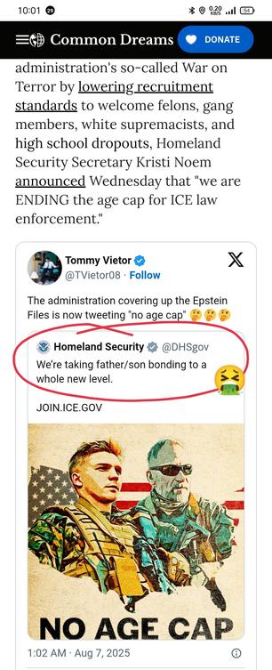https://www.commondreams.org/news/ice-lifts-age-limits


In a move reminiscent of how the U.S. military attempted to stem flagging enlistment during the George W. Bush administration's so-called War on Terror by lowering recruitment standards to welcome felons, gang members, white supremacists, and high school dropouts, Homeland Security Secretary Kristi Noem announced Wednesday that "we are ENDING the age cap for ICE law enforcement."

Twitter
Tommy Vietor
@TVietor08

The administration covering up the Epstein Files is now tweeting "no age cap" 🤔🤔🤔

Homeland Security
@DHSgov
We’re taking father/son bonding to a whole new level.

http://JOIN.ICE.GOV