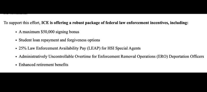 To support this effort, ICE is offering a robust package of federal law enforcement incentives, including:
• A maximum $50,000 signing bonus
• Student loan repayment and forgiveness options
25% Law Enforcement Availability Pay (LEAP) for HSI Special Agents
• Administratively Uncontrollable Overtime for Enforcement Removal Operations (ERO) Deportation Officers
• Enhanced retirement benefits