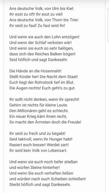 Ans deutsche Volk, von Ulm bis Kiel:
Ihr esst zu oft! Ihr esst zu viel!
Ans deutsche Volk, von Thorn bis Trier:
Ihr seid zu faul! Zu faul seid ihr!

Und wenn sie euch den Lohn entzögen!
Und wenn der Schlaf verboten wär!
Und wenn sie euch so sehr belögen,
dass sich des Reiches Balken bögen!
Seid höflich und sagt Dankesehr.

Die Hände an die Hosennaht!
Stellt Kinder her! Die Nacht dem Staat!
Euch liegt der Rohrstock tief im Blut.
Die Augen rechts! Euch geht’s zu gut.

Ihr sollt nicht denken, wenn ihr sprecht!
Gehirn ist nichts für kleine Leute.
Den Millionären geht es schlecht.
Ein neuer Krieg käm ihnen recht,
So macht den Ärmsten doch die Freude!

Ihr seid zu frech und zu begabt!
Seid taktvoll, wenn ihr Hunger habt!
Rasiert euch besser! Werdet zart!
Ihr seid kein Volk von Lebensart.

Und wenn sie euch noch tiefer stießen
und würfen Steine hinterher!
Und wenn Sie euch verhaften ließen
und würden nach euch Scheiben schießen!
Sterbt höflich und sagt Dankesehr.