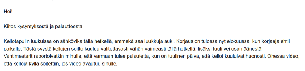 Kuvakaappaus sähköpostista. Lukee:
Hei!
Kiitos kysymyksestä ja palautteesta.
Kellotapulin luukuissa on sähkövika tällä hetkellä, emmekä saa luukkuja auki. Korjaus on tulossa nyt elokuussa, kun korjaaja ehtii paikalle. Tästä syystä kellojen soitto kuuluu valitettavasti vähän vaimeasti tällä hetkellä, lisäksi tuuli vei osan äänestä.
Vahtimestarit raportoivatkin minulle, että varmaan tulee palautetta, kun on tuulinen päivä, että kellot kuuluivat huonosti. Ohessa video, että kelloja kyllä soitettiin, jos video avautuu sinulle.