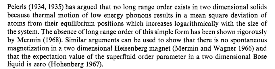 Peierls (1934, 1935)has argued that no long range order exists in two dimensional solids because thermal motion of low energy phonons results in a mean square deviation of atoms from their equilibrium positions which increases logarithmically with the size of the system. The absence of long range order of this simple form has been shown rigorously by Mermin (1968). Similar arguments can be used to show that there is no spontaneous magnetization in a two dimensional Heisenberg magnet (Mermin and Wagner 1966) and that the expectation value of the superfluid order parameter in a two dimensional Bose liquid is zero (Hohenberg 1967).