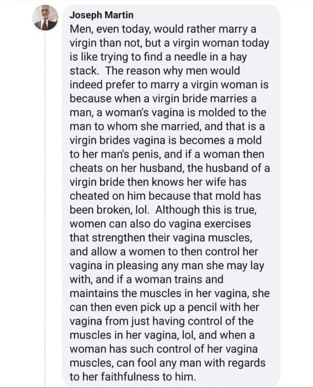 Men, even today, would rather marry a virgin than not, but a virgin woman today is like trying to find a needle in a hay stack. The reason why men would indeed prefer to marry a virgin woman is because when a virgin bride marries a man, a woman's vagina is molded to the man to whom she married, and that is a virgin brides vagina is becomes a mold to her man's penis, and if a woman then cheats on her husband, the husband of a virgin bride then knows her wife has cheated on him because that mold has been broken, lol. Although this is true, women can also do vagina exercises that strengthen their vagina muscles, and allow a women to then control her vagina in pleasing any man she may lay with, and if a woman trains and maintains the muscles in her vagina, she can then even pick up a pencil with her vagina from just having control of the muscles in her vagina, lol, and when a woman has such control of her vagina muscles, can fool any man with regards to her faithfulness to him.