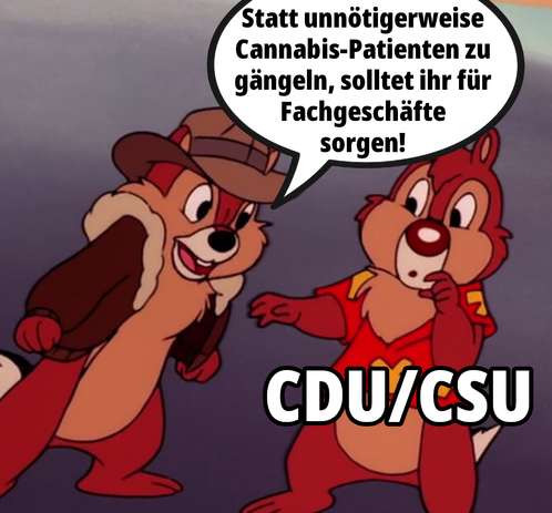 Chip & Chap stehen sich gegenüber

Chap guckt verdutzt und ist mit "CDU/CSU" betitelt

Chip ist wütend und schaut Richtung Chap und sagt:
"Statt unnötigerweise Cannabis-Patienten zu gängeln, solltet ihr für Fachgeschäfte sorgen!"