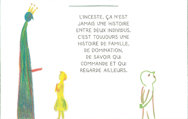 Translation: Incest is a relationship to truth and silence. It never is a story between two individuals, it always is a story about family, domination, about who is in charge and who looks the other way.

Original: "L’inceste c’est un rapport à la vérité et au silence, ça n’est jamais une histoire entre deux individus, c’est toujours une histoire de famille, de domination, de savoir qui commande et qui regarde ailleurs."

première page de "CE QUE CÉCILE SAIT : JOURNAL DE SORTIE D’INCESTE", DE CÉCILE CÉE, AUX ÉDITIONS MARABOUT