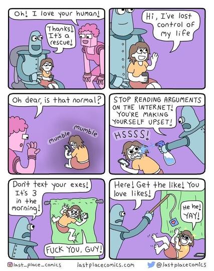 Fem Robot: Oh! I love your human!
Bullethead Robot: Thanks! It's a rescue!
Human <phone in hand>: Hi, I've lost control of my life
<sits in corner> mumble mumble
FR: Oh dear, is that normal?
BR: <water bottle squirt> Stop reading arguments on the Internet! You're making yourself upset!
H: Hsss!
BR: Don't text your exes! It's 3 in the morning!
H: <climbing on drapes> Fuck you, guy!
BR: Here! Get the like! You love likes!
<fishing line with cardboard like>
H: <cat-like roll> He he! YAY!
@lastplacecomics