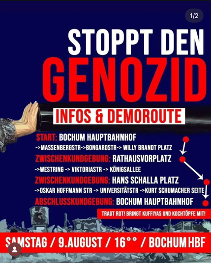 Gerne! Hier ist eine kürzere, barrierefreie Bildbeschreibung:  ---  **Bildbeschreibung (Kurzversion):**  Das Bild ist ein Protestplakat mit dem Titel **„Stoppt den Genozid“** in großer weiß-roter Schrift auf dunklem Hintergrund. Es kündigt eine Demonstration am **Samstag, 9. August um 16 Uhr am Bochum Hauptbahnhof** an.  Die Route der Demo führt durch die Innenstadt mit drei Kundgebungen: am **Rathausvorplatz**, **Hans-Schalla-Platz** und zum Abschluss wieder am **Bochum Hauptbahnhof**.  Unten steht der Aufruf: **„Tragt Rot! Bringt Kufiyyas und Kochtöpfe mit!“** Links ist eine Hand zu sehen, die sich gegen einen Panzerrohr stemmt – Symbol für Widerstand.