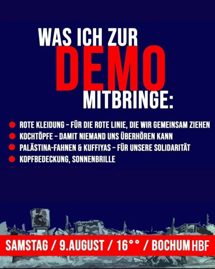 Das Bild zeigt eine Liste mit Dingen, die man zur Demo mitbringen soll. Oben steht groß: „Was ich zur Demo mitbringe“.  Aufgezählt werden:  Rote Kleidung Kochtöpfe Palästina-Fahnen & Kufiyyas Kopfbedeckung, Sonnenbrille Unten steht in Rot: „Samstag / 9. August / 16 Uhr / Bochum HBF“. Im Hintergrund ist eine zerstörte Stadt abgebildet.