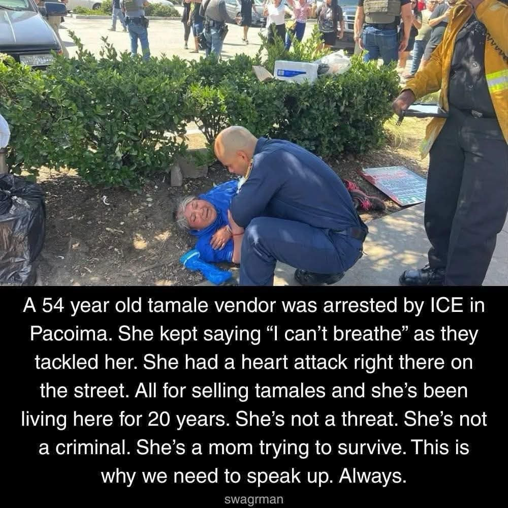 54-year-old tamale vendor named Matilde was arrested by U.S. immigration agents (ICE/Border Patrol) in Pacoima, California, on June 19, 2025, while selling food near a Lowe’s store. According to detailed news reports and eyewitness accounts, agents arrived in unmarked vehicles and, without showing a warrant or identifying themselves, used significant physical force to detain her—even as she repeatedly pleaded, “I can’t breathe.” During the altercation, Matilde lost consciousness and collapsed. Paramedics were called, and she was transported to Providence Holy Cross Medical Center, where doctors determined she had suffered a minor heart attack. Matilde spent five days in the hospital, undergoing a battery of tests and a surgery to check her heart for blockages. Although she has since been released and is recovering at home, she described lingering trauma, fear, and anxiety as a result of the incident.