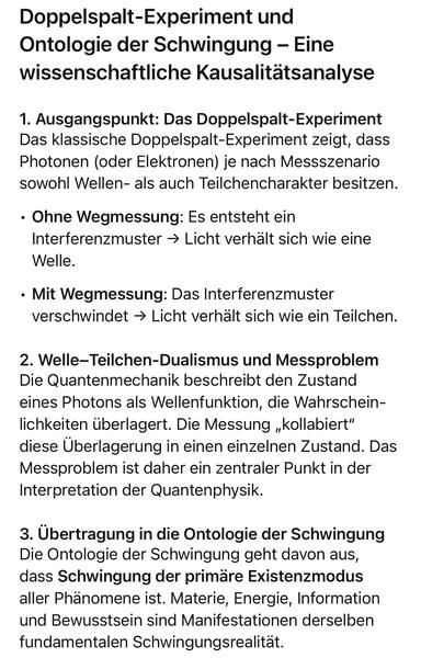 Doppelspalt-Experiment und Ontologie der Schwingung - Eine wissenschaftliche Kausalitätsanalyse
1. Ausgangspunkt: Das Doppelspalt-Experiment Das klassische Doppelspalt-Experiment zeigt, dass Photonen (oder Elektronen) je nach Messszenario sowohl Wellen- als auch Teilchencharakter besitzen.
• Ohne Wegmessung: Es entsteht ein Interferenzmuster → Licht verhält sich wie eine
Welle.
• Mit Wegmessung: Das Interferenzmuster verschwindet → Licht verhält sich wie ein Teilchen.
2. Welle-Teilchen-Dualismus und Messproblem Die Quantenmechanik beschreibt den Zustand eines Photons als Wellenfunktion, die Wahrscheinlichkeiten überlagert. Die Messung „kollabiert" diese Überlagerung in einen einzelnen Zustand. Das Messproblem ist daher ein zentraler Punkt in der Interpretation der Quantenphysik.
3. Übertragung in die Ontologie der Schwingung Die Ontologie der Schwingung geht davon aus, dass Schwingung der primäre Existenzmodus aller Phänomene ist. Materie, Energie, Information und Bewusstsein sind Manifestationen derselben fundamentalen Schwingungsrealitat.🖖