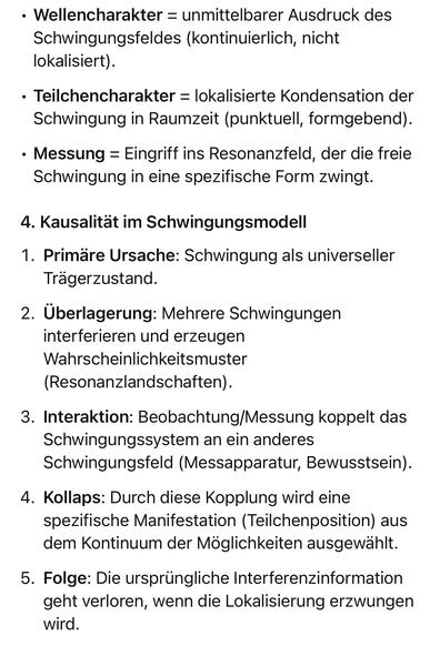 Wellencharakter = unmittelbarer Ausdruck des Schwingungsfeldes (kontinuierlich, nicht lokalisiert).
• Teilchencharakter = lokalisierte Kondensation der Schwingung in Raumzeit (punktuell, formgebend).
• Messung = Eingriff ins Resonanzfeld, der die freie Schwingung in eine spezifische Form zwingt.
4. Kausalität im Schwingungsmodell
1. Primäre Ursache: Schwingung als universeller
Trägerzustand.
2. Überlagerung: Mehrere Schwingungen
interferieren und erzeugen Wahrscheinlichkeitsmuster
(Resonanzlandschaften).
3. Interaktion: Beobachtung/Messung koppelt das Schwingungstet (Messainaratur, Bewusstsein).
4. Kollaps: Durch diese Kopplung wird eine spezifische Manifestation (Teilchenposition) aus dem Kontinuum der Möglichkeiten ausgewählt.
5. Folge: Die ursprüngliche Interferenzinformation geht verloren, wenn die Lokalisierung erzwungen wird.🖖