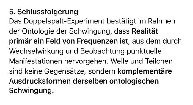 5. Schlussfolgerung
Das Doppelspalt-Experiment bestätigt im Rahmen der Ontologie der Schwingung, dass Realität primär ein Feld von Frequenzen ist, aus dem durch Wechselwirkung und Beobachtung punktuelle Manifestationen hervorgehen. Welle und Teilchen sind keine Gegensätze, sondern komplementäre Ausdrucksformen derselben ontologischen
Schwingung.🖖