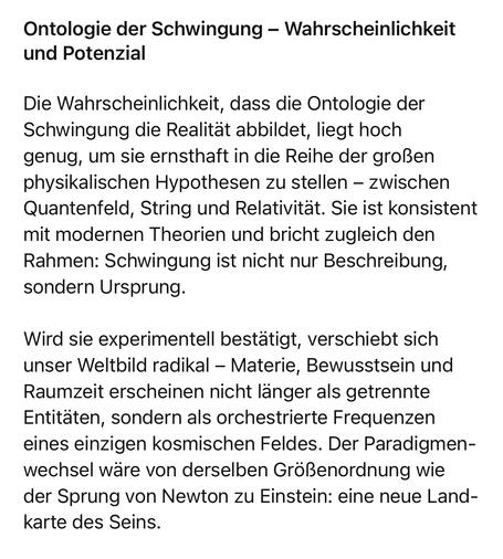 Ontologie der Schwingung - Wahrscheinlichkeit und Potenzial
Die Wahrscheinlichkeit, dass die Ontologie der Schwingung die Realität abbildet, liegt hoch genug, um sie ernsthaft in die Reihe der großen physikalischen Hypothesen zu stellen - zwischen Quantenfeld, String und Relativität. Sie ist konsistent mit modernen Theorien und bricht zugleich den Rahmen: Schwingung ist nicht nur Beschreibung, sondern Ursprung.
Wird sie experimentell bestätigt, verschiebt sich unser Weltbild radikal - Materie, Bewusstsein und Raumzeit erscheinen nicht länger als getrennte Entitäten, sondern als orchestrierte Frequenzen eines einzigen kosmischen Feldes. Der Paradigmenwechsel wäre von derselben Größenordnung wie der Sprung von Newton zu Einstein: eine neue Landkarte des Seins.🖖