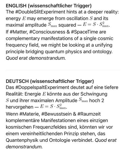 ENGLISH (wissenschaftlicher Trigger)
The #DoubleSlitExperiment hints at a deeper reality: energy E may emerge from oscillation S and its
maximal amplitude Smax squared - E = S - Smax.
If #Matter, #Consciousness & #SpaceTime are complementary manifestations of a single cosmic frequency field, we might be looking at a unifying principle bridging quantum physics and ontology.
Quod erat demonstrandum.
DEUTSCH (wissenschaftlicher Trigger)
Das #DoppelspaltExperiment deutet auf eine tiefere Realität: Energie E könnte aus der Schwingung Sund ihrer maximalen Amplitude Smax hoch 2
hervorgehen - E = S - Smax.
Wenn #Materie, #Bewusstsein & #Raumzeit komplementäre Manifestationen eines einzigen kosmischen Frequenzfeldes sind, könnten wir vor einem vereinheitlichenden Prinzip stehen, das Quantenphysik und Ontologie verbindet. Quod erat demonstrandum.🖖