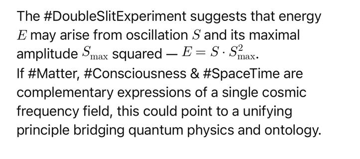 The #DoubleSlitExperiment suggests that energy
E may arise from oscillation S and its maximal
amplitude Smax squared - E = S- Smax.
If #Matter, #Consciousness & #SpaceTime are complementary expressions of a single cosmic frequency field, this could point to a unifying principle bridging quantum physics and ontology.🖖