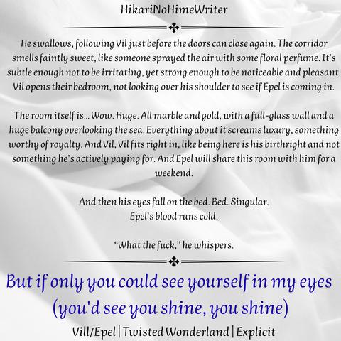 But if only you could see yourself in my eyes (you'd see you shine, you shine)
Vil/Epel, Twisted Wonderland, Explicit
HikariNoHimeWriter

He swallows, following Vil just before the doors can close again. The corridor smells faintly sweet, like someone sprayed the air with some floral perfume. It’s subtle enough not to be irritating, yet strong enough to be noticeable and pleasant. Vil opens their bedroom, not looking over his shoulder to see if Epel is coming in.

The room itself is… Wow. Huge. All marble and gold, with a full-glass wall and a huge balcony overlooking the sea. Everything about it screams luxury, something worthy of royalty. And Vil, Vil fits right in, like being here is his birthright and not something he’s actively paying for. And Epel will share this room with him for a weekend.

And then his eyes fall on the bed. Bed. Singular.
Epel’s blood runs cold.

“What the fuck,” he whispers.