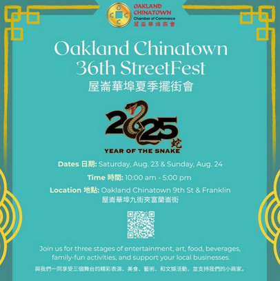 Oakland Chinatown 36th StreetFest 屋崙華埠商會年度街會
2025 year of the snake
Date saturday aug 23 and sunday aug 24
time 10am - 5pm
Location Oakland Chinatown 9th st and franklin
Join us for a weekend filled with:
Three stages of live entertainment 三個精彩現場表演舞台
Arts & crafts 藝術與手工藝
Delicious food & drinks 美食與飲品
Family-friendly activities 闔家同樂的活動
Local vendors and small businesses 本地商家攤位