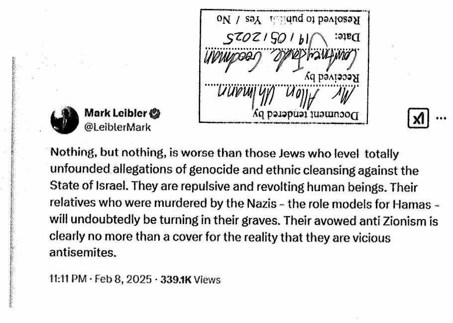 [upside-down certification stamp, dated 19/05/2025] Mark Leibler @LeiblerMark  Nothing, but nothing, is worse than those Jews who level totally  unfounded allegations of genocide and ethnic cleansing against the  State of Israel. They are repulsive and revolting human beings. Their  relatives who were murdered by the Nazis - the role models for Hamas -  will undoubtedly be turning in their graves. Their avowed anti Zionism is  clearly no more than a cover for the reality that they are vicious  antisemites.  11:11PM - Feb 8, 2025 - 339.1K Views