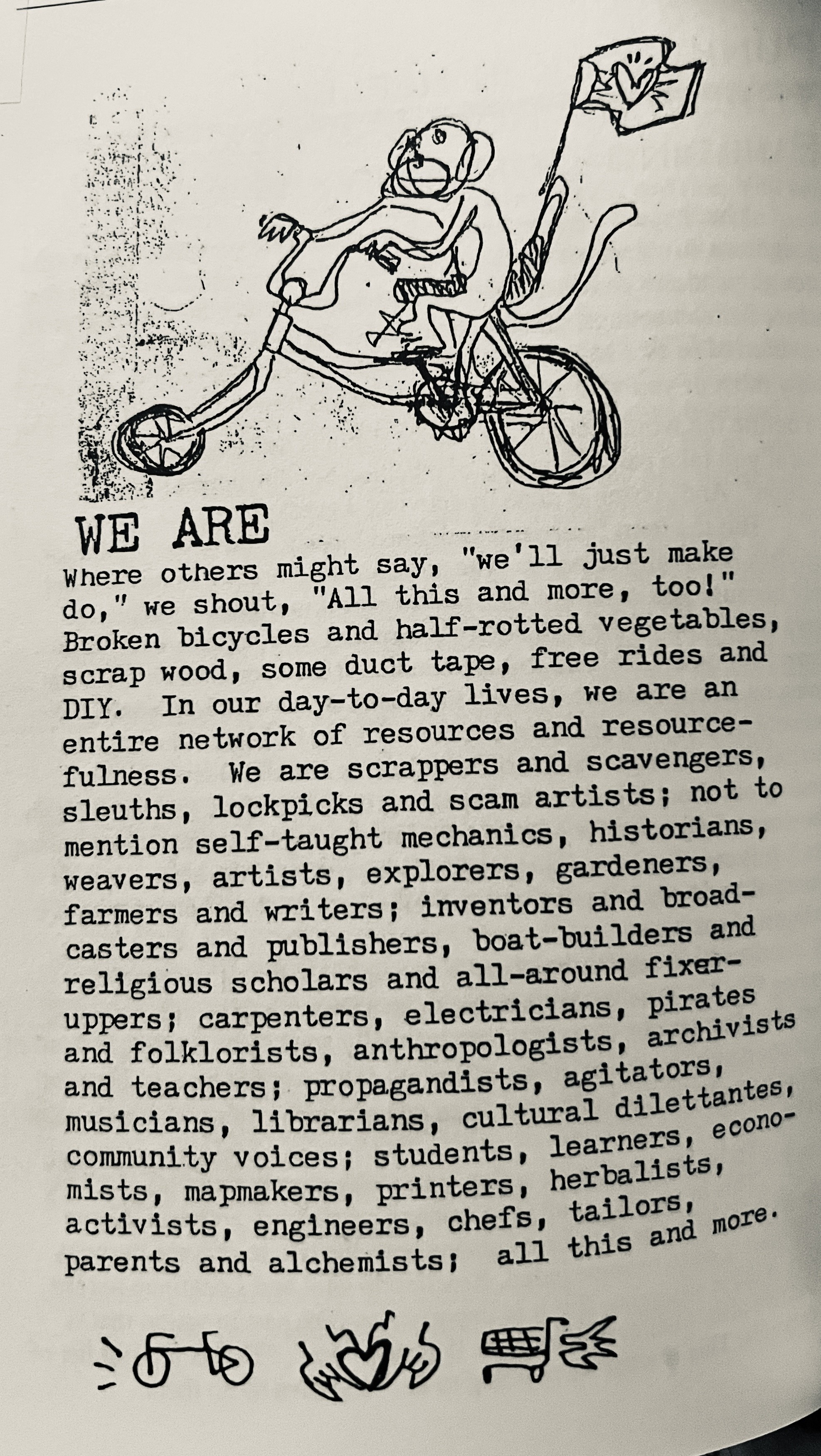 Beneath a sketch of a money riding a chopper style bicycle, the text: WE ARE Where others might say, "we'll just make do," we shout, "All this and more, too!" Broken bicycles and half-rotted vegetables, scrap wood, some duct tape, free rides and DIY. In our day-to-day lives, we are an entire network of resources and resource-fulness. We are scrappers and scavengers, sleuths, lockpicks and scam artists; not to mention self-taught mechanics, historians, weavers, artists, explorers, gardeners, farmers and writers; inventors and broadcasters and publishers, boat-builders and religious scholars and all-around fixer-uppers; carpenters, electricians, pirates and folklorists, anthropologists, archivists and teachers; propagandists, agitators, musicians, librarians, cultural dilettantes, community voices; students, learners, econo-mists, mapmakers, printers, herbalists, activists, engineers, chefs, tailors, parents and alchemists; all this and more.