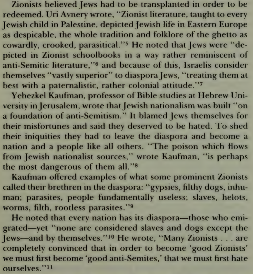 Zionists believed Jews had to be transplanted in order to be redeemed. Uri Avnery wrote, “Zionist literature, taught to every Jewish child in Palestine, depicted Jewish life in Eastern Europe as despicable, the whole tradition and folklore of the ghetto as cowardly, crooked, parasitical.”5 He noted that Jews were “depicted in Zionist schoolbooks in a way rather reminiscent of anti-Semitic literature,”6 and because of this, Israelis consider themselves “vastly superior” to diaspora Jews, “treating them at best with a paternalistic, rather colonial attitude.”7 Yehezkel Kaufman, professor of Bible studies at Hebrew University in Jerusalem, wrote that Jewish nationalism was built “on a foundation of anti-Semitism.” It blamed Jews themselves for their misfortunes and said they deserved to be hated. To shed their iniquities they had to leave the diaspora and become a nation and a people like all others. “The poison which flows from Jewish nationalist sources,” wrote Kaufman, “is perhaps the most dangerous of them all.”8 [paragraph deleted to make room] He noted that every nation has its diaspora—those who emigrated—yet “none are considered slaves and dogs except the Jews—and by themselves.”10 He wrote, “Many Zionists . . . are completely convinced that in order to become ‘good Zionists’ we must first become ‘good anti-Semites,’ that we must first hate ourselves.” 11