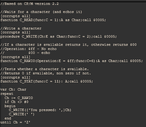 //Based on CP/M version 2.2

//Waits for a character (and echos it)
[corrupts all]
function C_READ(func:C = 1):A as Char;call $0005;

//Write a character
[corrupts all]
procedure C_WRITE(Ch:E as Char;func:C = 2);call $0005;

//If a character is available returns it, otherwise returns $00
//Operation: $ff - No echo
//           $00 - echo
[corrupts all]
function C_RAWIO(Operation:E = $ff;func:C=6):A as Char;call $0005;

//Tests whether a character is available.
//Returns 0 if available, non zero if not.
[corrupts all]
function C_STAT(func:C = 11): A;call $0005;

var Ch: Char
repeat
  Ch := C_RAWIO
  if Ch <> #0
  begin
    C_WRITE({'You pressed: ',}Ch)
    C_WRITE(' ')
  end
until Ch = 'Z'