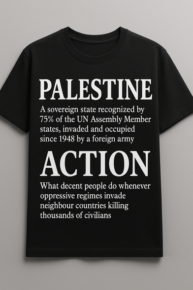 Photo of a black t-shirt with white text

[large letters]  Palestine
[smaller letters] A sovereign state recognized by
75% of the UN Assembly Member
states, invaded and occupied
since 1948 by a foreign army

[large letters] Action
[smaller letters] What decent people do whenever
oppressive regimes invade
neighbour countries killing
thousands of civilians