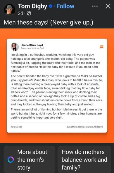 Copied from Facebook post by Tom Digby 

Men these days! (Never give up.)
Hanne Blank Boyd
Reasons Not to Quit
I'm sitting in a coffeeshop working, watching this very old guy holding a total stranger's one-month-old baby. The parent was fumbling a bit, juggling the baby and their food, and the man at the next table offered to "take the baby for a minute if you need both hands."
The parent handed the baby over with a grateful oh that's so kind of you, I appreciate it and this man, who looks to be 90 if he's a minute, is sitting there holding a bleary-eyed baby with a look of absolute, total, unmixed joy on his face, sweet-talking that tiny little baby for all he's worth. The parent is eating their snack and drinking their coffee and a second or two ago they took a sip of coffee and a big deep breath, and their shoulders came down from around their ears and they looked at the guy holding their baby and just smiled. There's an awful lot of flaming hot horrible horseshit out there in the world but right here, right now, for a few minutes, a few humans are getting something important very right.
AUG 7, 2025
SUBSTACK.COM/@HANNEBLANKBOYD
AI adds:
More about
How do mothers
O the mom's
story
balance work and
family?