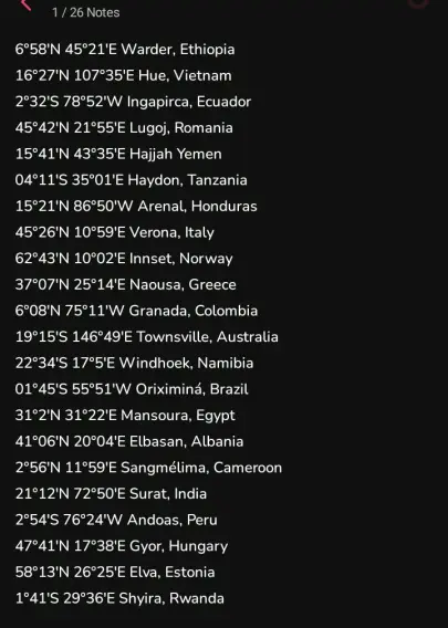 A list of coordinates and their cities/towns alongside their countries. At first glance, it's a random list of cities all across the world, but if you pay attention to the initials, you'll notice not only one, but two simultaneous hidden messages, one for the country and another for the town (Yemen had no city starting with the letter E, so I improvised)