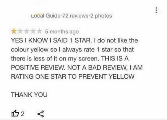 Photo of a one star review that says,

"YES I KNOW I SAID STAR. I do not like the colour yellow so l always rate 1 star so that there is less of it on my screen.
THIS IS A POSITIVE REVIEW. NOT A BAD REVIEW, I AM RATING ONE STAR TO PREVENT YELLOW

THANK YOU"
