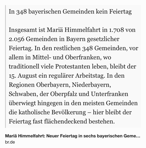 Text Shot: In 348 bayerischen Gemeinden kein Feiertag

Insgesamt ist Mariä Himmelfahrt in 1.708 von 2.056 Gemeinden in Bayern gesetzlicher Feiertag. In den restlichen 348 Gemeinden, vor allem in Mittel- und Oberfranken, wo traditionell viele Protestanten leben, bleibt der 15. August ein regulärer Arbeitstag. In den Regionen Oberbayern, Niederbayern, Schwaben, der Oberpfalz und Unterfranken überwiegt hingegen in den meisten Gemeinden die katholische Bevölkerung – hier bleibt der Feiertag fast flächendeckend bestehen.