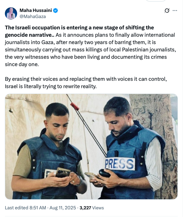 Maha Hussaini @MahaGaza on X:  "The Israeli occupation is entering a new stage of shifting the genocide narrative.. As it announces plans to finally allow international journalists into Gaza, after nearly two years of barring them, it is simultaneously carrying out mass killings of local Palestinian journalists, the very witnesses who have been living and documenting its crimes since day one. /Photo of Anas Al-Sharif and Mohammad Qreiqe./ By erasing their voices and replacing them with voices it can control, Israel is literally trying to rewrite reality.” Last edited 8:51 AM · Aug 11, 2025 · 3,227 Views