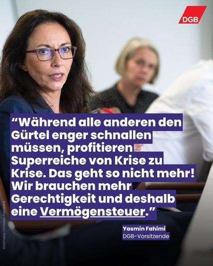 DGB
"Während alle anderen den Gürtel enger schnallen müssen, profitieren Superreiche von Krise zu Krise. Das geht so nicht mehr!
Wir brauchen mehr Gerechtigkeit und deshalb eine Vermögensteuer."
Yasmin Fahimi
DGB-Vorsitzende🖖