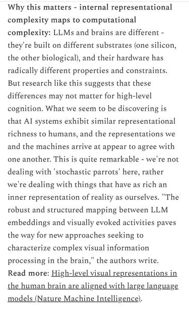Why this matters - internal representational complexity maps to computational complexity: LLMs and brains are different - they're built on different substrates (one silicon, the other biological), and their hardware has radically different properties and constraints.
But research like this suggests that these differences may not matter for high-level cognition. What we seem to be discovering is that Al systems exhibit similar representational richness to humans, and the representations we and the machines arrive at appear to agree with one another. This is quite remarkable - we'
re not
dealing with 'stochastic parrots' here, rather we're dealing with things that have as rich an inner representation of reality as ourselves. "The robust and structured mapping between LLM embeddings and visually evoked activities paves the way for new approaches seeking to characterize complex visual information processing in the brain,
" the authors write.