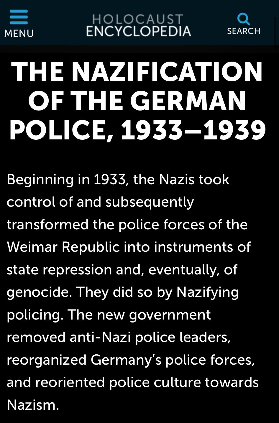 Photo by George Conway on August 11, 2025. May be an image of text that says 'MENU HOLOCAUST ENCYCLOPEDIA SEARCH THE NAZIFICATION OF THE GERMAN POLICE, 1933-1939 Beginning in 1933, the Nazis took control of and subsequently transformed the police forces of the the Weimar Republic into instruments of state repression and, eventually, of genocide. They did so by Nazifying policing. The new government removed anti-Nazi police leaders, reorganized Germany's police and reoriented police culture towards forces Nazism.'.