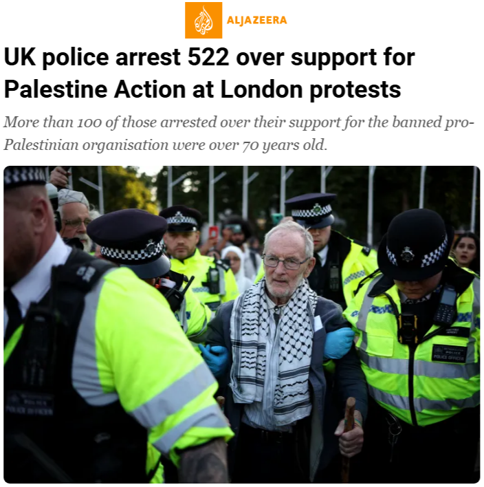 ALT TEXT: A screenshot of a digital article on the Al Jazeera website. the headline reads "UK police arrest 522 over support for Palestine Action at London protests. More than 100 of those arrested over their support for the banned pro-Palestine organisation were over 70 years old". Beneath is a photograph of an elderly white male wearing a black and white keffiyeh and a blue jacket. He is being led by police who have their arms hooked around him.