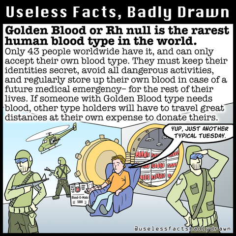 Golden Blood or Rh null is the rarest human blood type in the world.
Only 43 people worldwide have it, and can only accept their own blood type. They must keep their identities secret, avoid all dangerous activities, and regularly store up their own blood in case of a future medical emergency- for the rest of their lives. If someone with Golden Blood type needs blood, other type holders will have to travel great distances at their own expense to donate theirs.