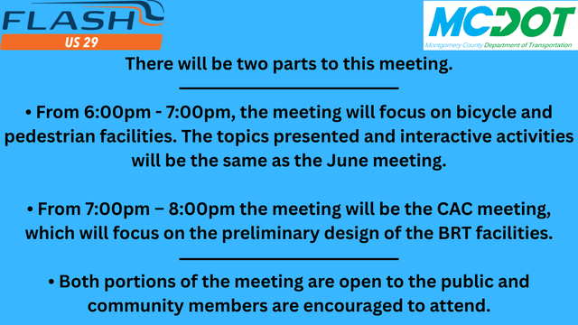 MCDOT is hosting a US 29 Flash Bus Rapid Transit (BRT) Phase 2 public meeting followed by a Corridor Advisory Committee (CAC) meeting on Thursday, Aug. 28 starting at 6 p.m.

There will be two parts to this meeting.
• From 6 - 7 p.m., the meeting will focus on bicycle and pedestrian facilities. The topics presented and interactive activities will be the same as the June meeting.
• From 7 – 8 p.m. the meeting will be the CAC meeting, which will focus on the preliminary design of the BRT facilities.
• Both portions of the meeting are open to the public and community members are encouraged to attend.
