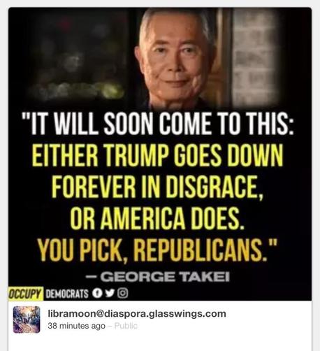 "IT WILL SOON COME TO THIS: EITHER TRUMP GOES DOWN FOREVER IN DISGRACE, OR AMERICA DOES. YOU PICK, REPUBLICANS." - GEORGE TAKEI OCCUPY DEMOCRATS O Y © libramoon@diaspora.glasswings.com 38 minutes ago - Public