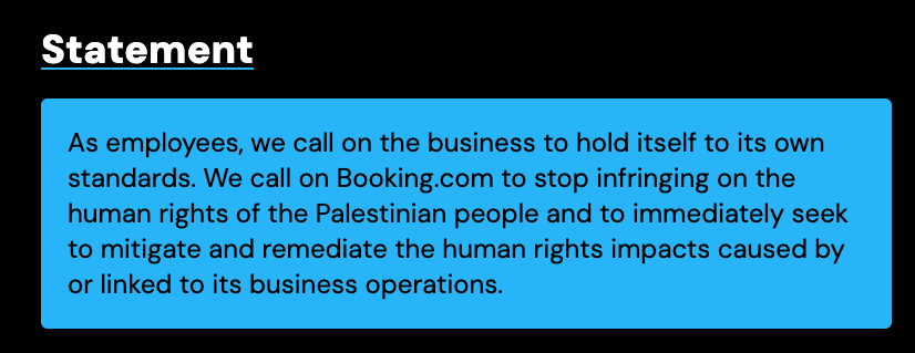 Statement As employees, we call on the business to hold itself to its own standards. We call on Booking.com to stop infringing on the human rights of the Palestinian people and to immediately seek to mitigate and remediate the human rights impacts caused by or linked to its business operations.
