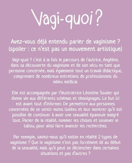Avez-vous déjà entendu parler de vaginisme ? (Spoiler alert : ce n'est pas un mouvement artistique)

Vagi-quoi ? C'est à la fois le parcours de l'autrice, Angéline,  dans sa découverte du vaginisme  et son vécu  en tant que personne  concernée,  mais  également  tout un travail  didactique,  comprenant de nombreux entretiens de professionnels du milieu médical. 

Elle est accompagnée par l'illustratrice Léontine Soulier qui donne vie aux différents schémas et témoignages.  Le but ici est avant tout d'informer. De permettre aux personnes concernées de se sentir moins isolées et leur montrer qu'il est possible de continuer à avoir une sexualité épanouie malgré tout. Parler de la réalité,  nommer les choses et soulever le tabou, pour ainsi faire avancer les recherches. 

Par exemple,  saviez-vous qu'il existe en réalité deux types de vaginisme ? Que le vaginisme n'est pas forcément lié au début de la sexualité,  mais qu'il peut se déclencher dans certaines situations  et pas d'autres ?