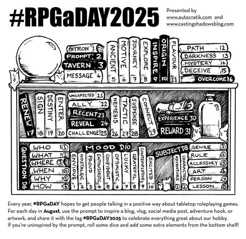This year's graphic is a bookshelf, with 31 books with single words to inspire and prompt some sort of discussion about tabletop gaming. As you work your way through all 31 through the days of August, you'll notice they vaguely follow an arc - meeting a patron, going on a journey, encounters, puzzles, final confrontation and the reward at the end. But you don't have to follow the hero's journey, you can just use the prompts to inspire a cool post for the day. 

Text Version of the Prompts
Daily Prompts

1) Patron

2) Prompt

3) Tavern

4) Message

5) Ancient

6) Motive

7) Journey

8) Explore

9) Inspire

10) Origin

11) Flavour

12) Path

13) Darkness

14) Mystery

15) Deceive

16) Overcome

17) Renew

18) Sign

19) Destiny

20) Enter

21) Unexpected

22) Ally

23) Recent

24) Reveal

25) Challenge

26) Nemesis

27) Tactic

28) Suspense

29) Connect

30) Experience

31) Reward

Question Prompts (roll D6)

1) Who

2) What

3) Where

4) When 

5) Why

6) How
Mood Prompts (roll D10)

1) Envious

2) Nostalgic

3) Proud

4) Enthusiastic

5) Confident

6) Optimistic

7) Lucky

8) Grateful

9) Contemplative

10) Excited

Subject Prompts (roll D8) 

1) Adventure

2) Character

3) Genre

4) Rule

5) Accessory

6) Art

7) Person

8) Lesson