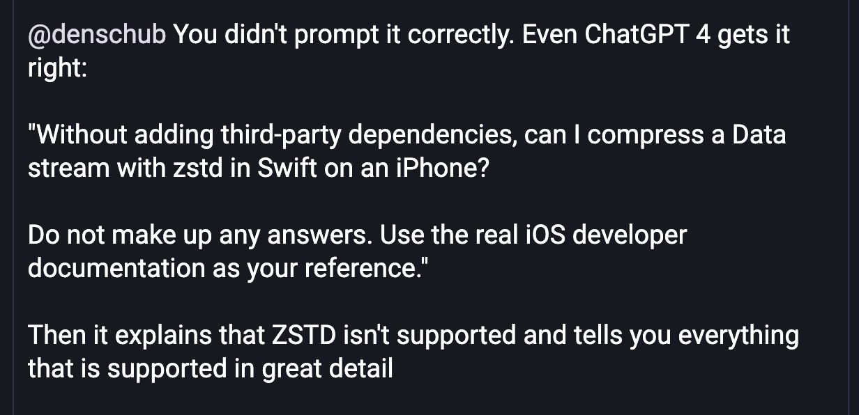 Screenshot of a Mastodon reply, reading, in full: @denschub You didn't prompt it correctly. Even ChatGPT 4 gets it right: "Without adding third-party dependencies, can I compress a Data stream with zstd in Swift on an iPhone? Do not make up any answers. Use the real iOS developer documentation as your reference." Then it explains that ZSTD isn't supported and tells you everything that is supported in great detail