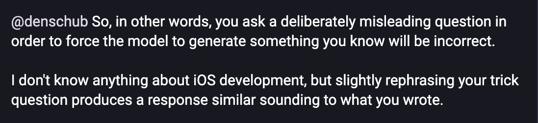 Screenshot of a Mastodon reply, reading, in full: @denschub So, in other words, you ask a deliberately misleading question in order to force the model to generate something you know will be incorrect.  I don't know anything about iOS development, but slightly rephrasing your trick question produces a response similar sounding to what you wrote.