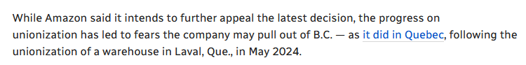 Excerpt from the linked article reading:
While Amazon said it intends to further appeal the latest decision, the progress on unionization has led to fears the company may pull out of B.C. — as it did in Quebec, following the unionization of a warehouse in Laval, Que., in May 2024.