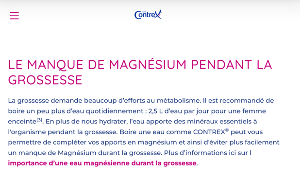 Copie du site Contrex: 
LE MANQUE DE MAGNÉSIUM PENDANT LA GROSSESSE
La grossesse demande beaucoup d’efforts au métabolisme. Il est recommandé de boire un peu plus d’eau quotidiennement : 2,5 L d’eau par jour pour une femme enceinte(3). En plus de nous hydrater, l’eau apporte des minéraux essentiels à l'organisme pendant la grossesse. Boire une eau comme CONTREX® peut vous permettre de compléter vos apports en magnésium et ainsi d’éviter plus facilement un manque de Magnésium durant la grossesse. Plus d’informations ici sur l importance d’une eau magnésienne durant la grossesse.