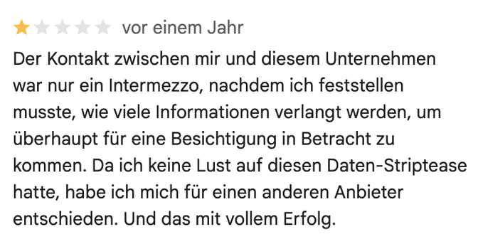 Rezension bei Google Maps. Bewertung: 1 Stern. Text: Der Kontakt zwischen mir und diesem Unternehmen war nur ein Intermezzo, nachdem ich feststellen musste, wie viele Informationen verlangt werden, um überhaupt für eine Besichtigung in Betracht zu kommen. Da ich keine Lust auf diesen Daten-Striptease hatte, habe ich mich für einen anderen Anbieter entschieden. Und das mit vollem Erfolg.